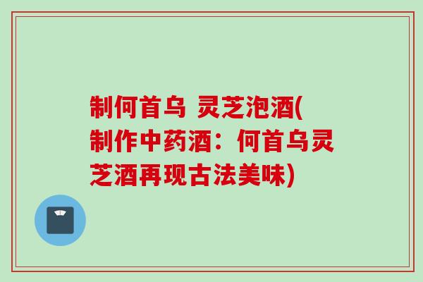 制何首乌 灵芝泡酒(制作酒:何首乌灵芝酒再现古法美味) 制何首乌 灵芝泡酒(制作酒:何首乌灵芝酒再现古法美味)