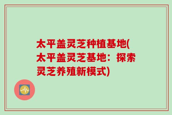 太平盖灵芝种植基地(太平盖灵芝基地：探索灵芝养殖新模式)