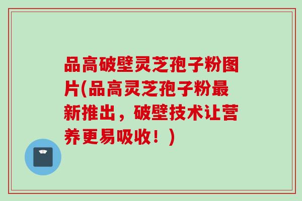 品高破壁灵芝孢子粉图片(品高灵芝孢子粉最新推出，破壁技术让营养更易吸收！)