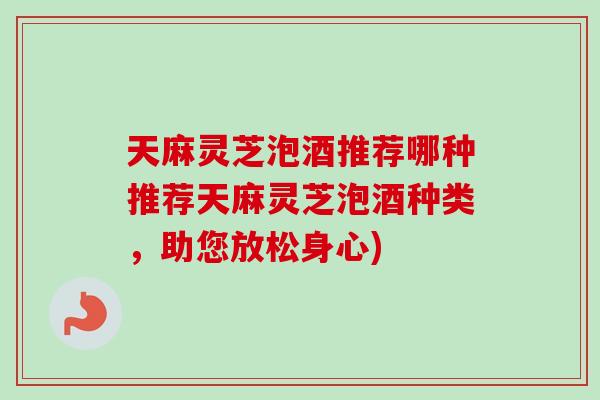 天麻灵芝泡酒推荐哪种推荐天麻灵芝泡酒种类，助您放松身心)