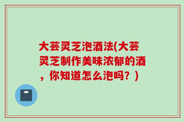 大芸灵芝泡酒法(大芸灵芝制作美味浓郁的酒，你知道怎么泡吗？)