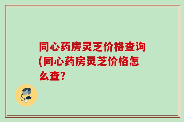 同心药房灵芝价格查询(同心药房灵芝价格怎么查? 同心药房灵芝价格查询(同心药房灵芝价格怎么查?