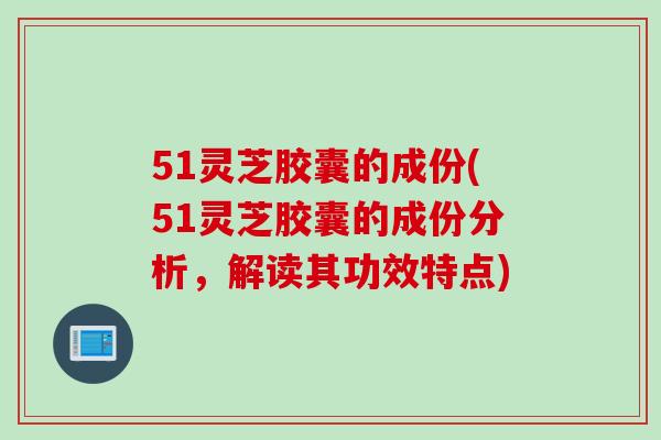 51灵芝胶囊的成份(51灵芝胶囊的成份分析，解读其功效特点)
