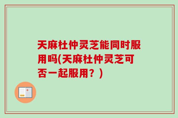 天麻杜仲灵芝能同时服用吗(天麻杜仲灵芝可否一起服用?) 天麻杜仲灵芝能同时服用吗(天麻杜仲灵芝可否一起服用?)