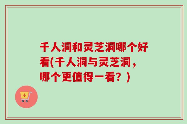 千人洞和灵芝洞哪个好看(千人洞与灵芝洞，哪个更值得一看？)