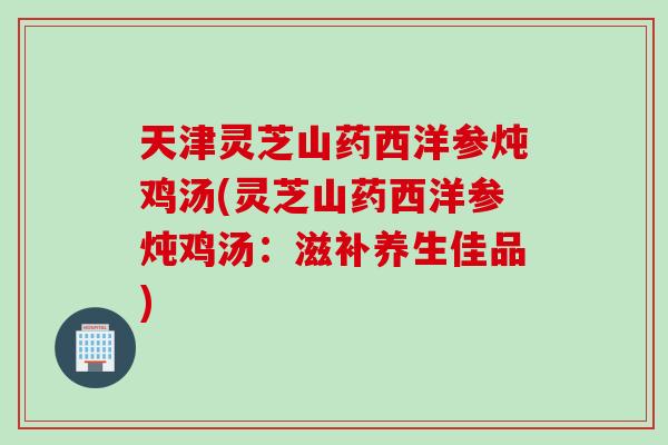 天津灵芝山药西洋参炖鸡汤(灵芝山药西洋参炖鸡汤：滋补养生佳品)