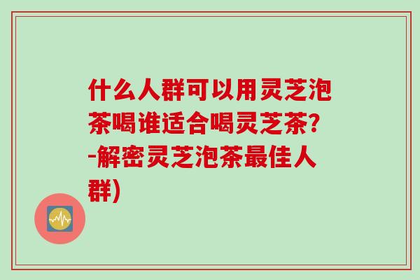 什么人群可以用灵芝泡茶喝谁适合喝灵芝茶?-解密灵芝泡茶佳人群) 什么人群可以用灵芝泡茶喝谁适合喝灵芝茶?-解密灵芝泡茶佳人群)