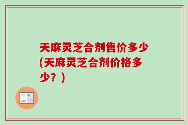 天麻灵芝合剂售价多少(天麻灵芝合剂价格多少？)