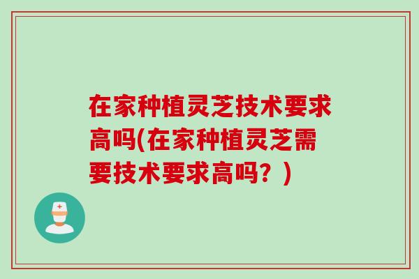 在家种植灵芝技术要求高吗(在家种植灵芝需要技术要求高吗？)