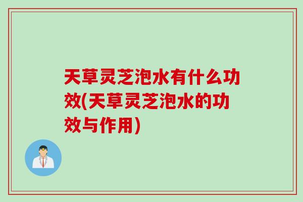 天草灵芝泡水有什么功效(天草灵芝泡水的功效与作用)
