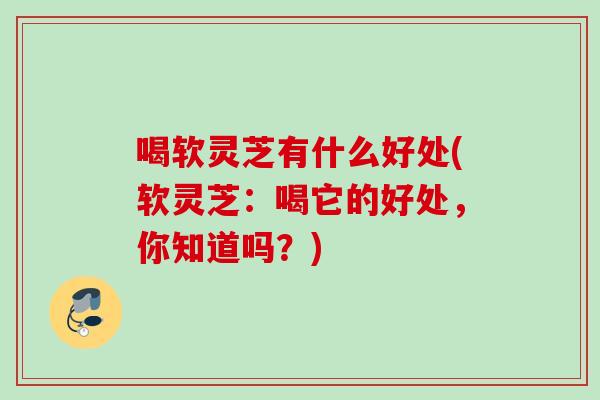 喝软灵芝有什么好处(软灵芝：喝它的好处，你知道吗？)