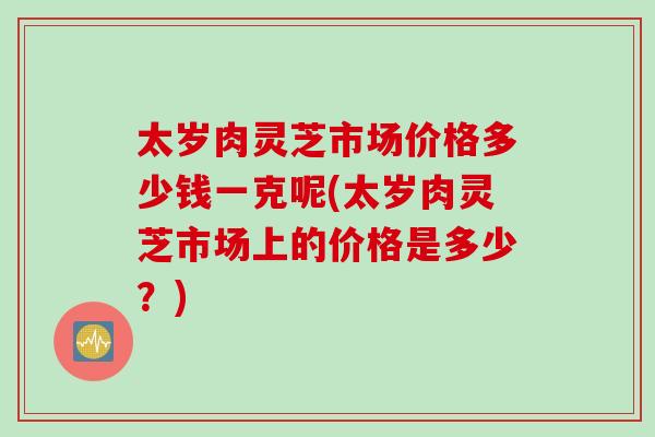 太岁肉灵芝市场价格多少钱一克呢(太岁肉灵芝市场上的价格是多少？)