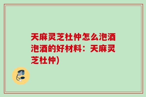 天麻灵芝杜仲怎么泡酒泡酒的好材料:天麻灵芝杜仲) 天麻灵芝杜仲怎么泡酒泡酒的好材料:天麻灵芝杜仲)