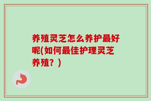 养殖灵芝怎么养护最好呢(如何最佳护理灵芝养殖？)