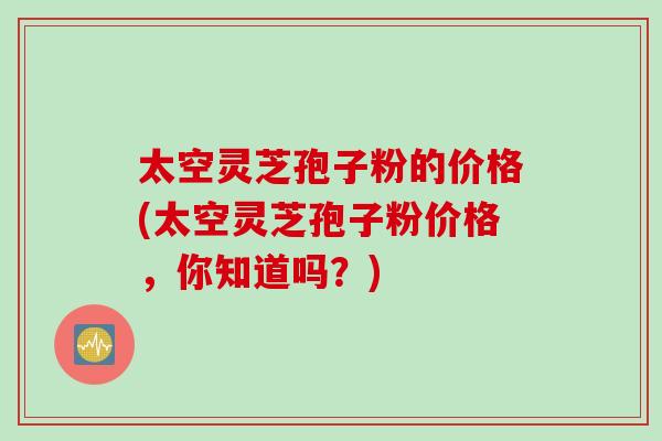 太空灵芝孢子粉的价格(太空灵芝孢子粉价格，你知道吗？)