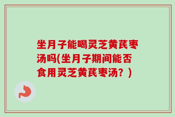 坐月子能喝灵芝黄芪枣汤吗(坐月子期间能否食用灵芝黄芪枣汤？)