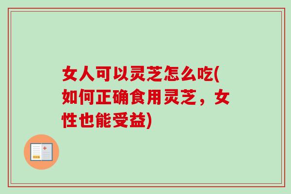 女人可以灵芝怎么吃(如何正确食用灵芝，女性也能受益)