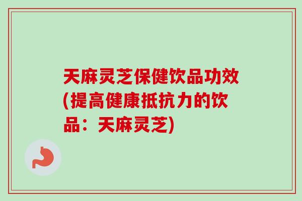 天麻灵芝保健饮品功效(提高健康抵抗力的饮品：天麻灵芝)