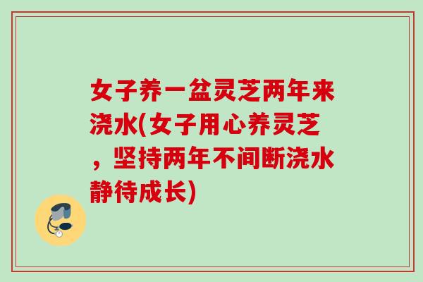 女子养一盆灵芝两年来浇水(女子用心养灵芝，坚持两年不间断浇水静待成长)