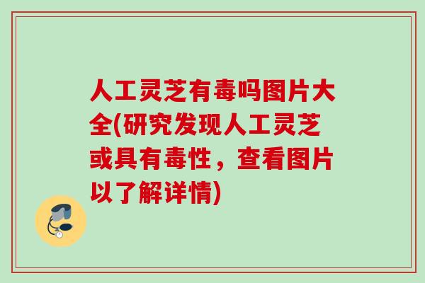 人工灵芝有毒吗图片大全(研究发现人工灵芝或具有毒性，查看图片以了解详情)