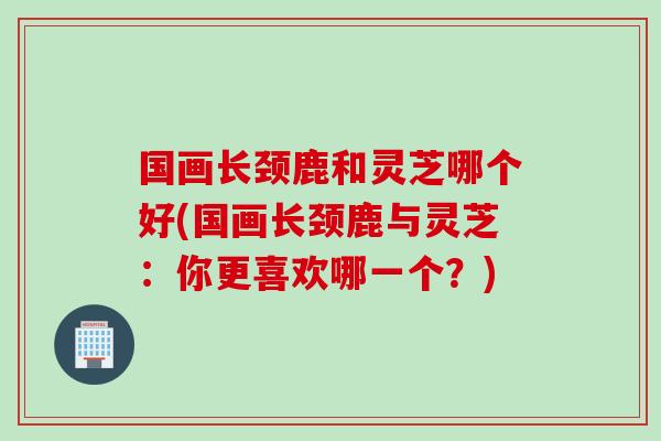 国画长颈鹿和灵芝哪个好(国画长颈鹿与灵芝：你更喜欢哪一个？)