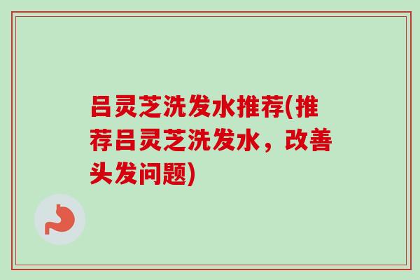 吕灵芝洗发水推荐(推荐吕灵芝洗发水,改善头发问题) 吕灵芝洗发水推荐(推荐吕灵芝洗发水,改善头发问题)