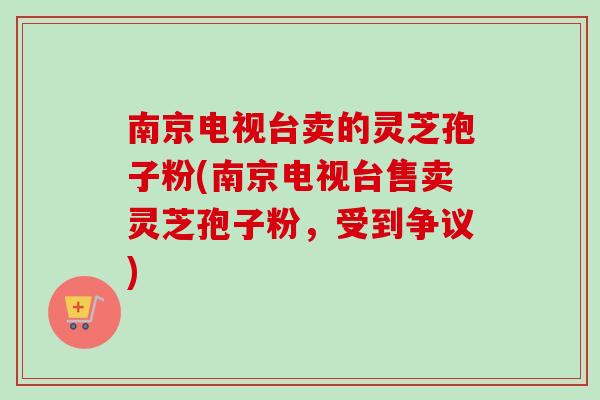 南京电视台卖的灵芝孢子粉(南京电视台售卖灵芝孢子粉，受到争议)