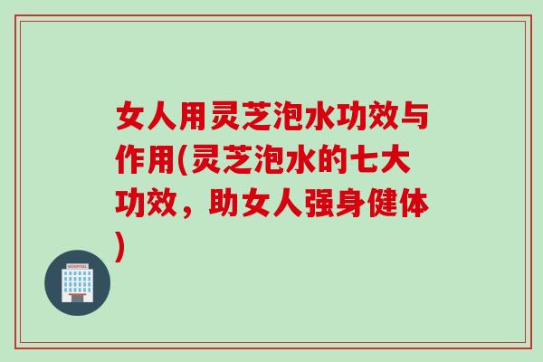 女人用灵芝泡水功效与作用(灵芝泡水的七大功效，助女人强身健体)