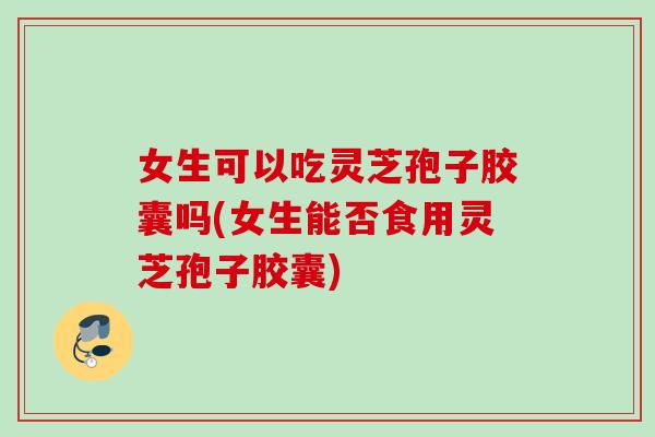 女生可以吃灵芝孢子胶囊吗(女生能否食用灵芝孢子胶囊)