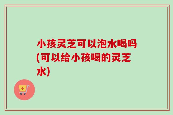 小孩灵芝可以泡水喝吗(可以给小孩喝的灵芝水)
