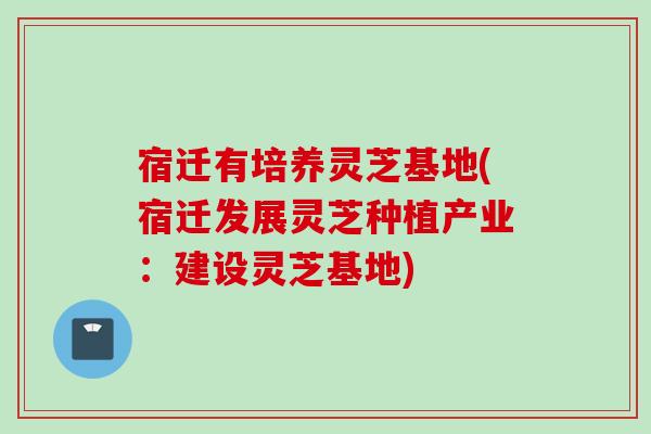 宿迁有培养灵芝基地(宿迁发展灵芝种植产业:建设灵芝基地) 宿迁有培养灵芝基地(宿迁发展灵芝种植产业:建设灵芝基地)