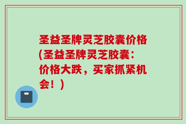 圣益圣牌灵芝胶囊价格(圣益圣牌灵芝胶囊：价格大跌，买家抓紧机会！)