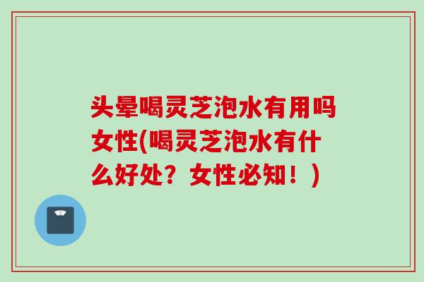头晕喝灵芝泡水有用吗女性(喝灵芝泡水有什么好处？女性必知！)