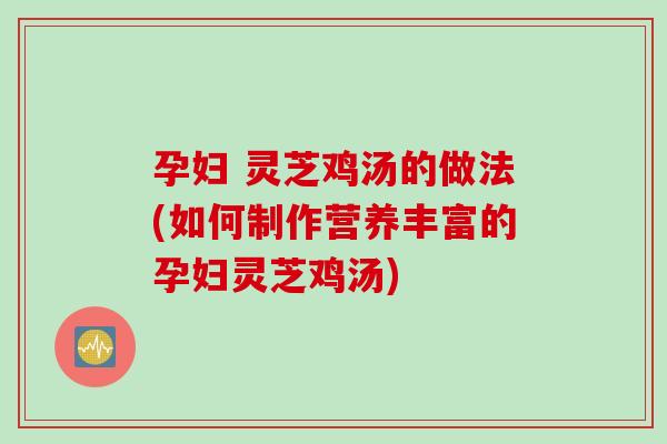 孕妇 灵芝鸡汤的做法(如何制作营养丰富的孕妇灵芝鸡汤)