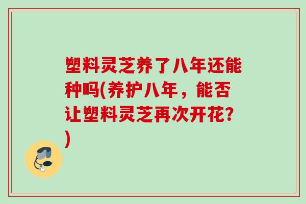 塑料灵芝养了八年还能种吗(养护八年，能否让塑料灵芝再次开花？)