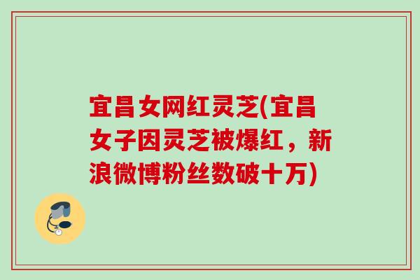 宜昌女网红灵芝(宜昌女子因灵芝被爆红，新浪微博粉丝数破十万)