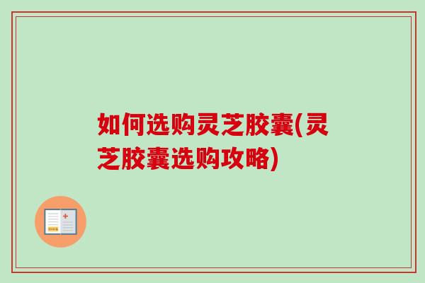 如何选购灵芝胶囊(灵芝胶囊选购攻略)