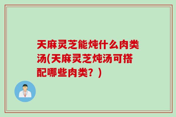 天麻灵芝能炖什么肉类汤(天麻灵芝炖汤可搭配哪些肉类？)