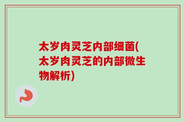 太岁肉灵芝内部细菌(太岁肉灵芝的内部微生物解析)