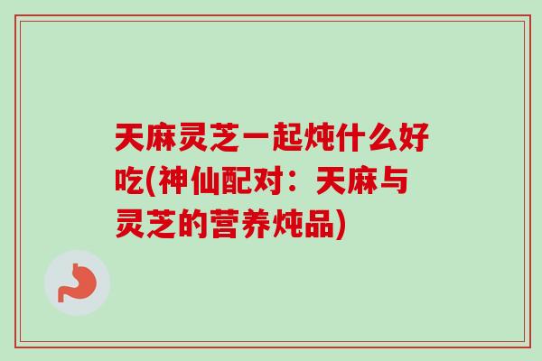 天麻灵芝一起炖什么好吃(神仙配对：天麻与灵芝的营养炖品)