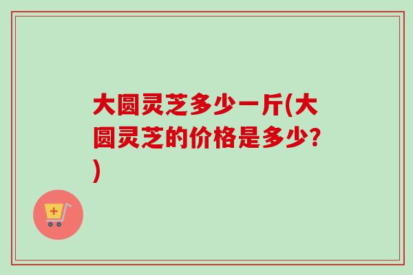大圆灵芝多少一斤(大圆灵芝的价格是多少？)
