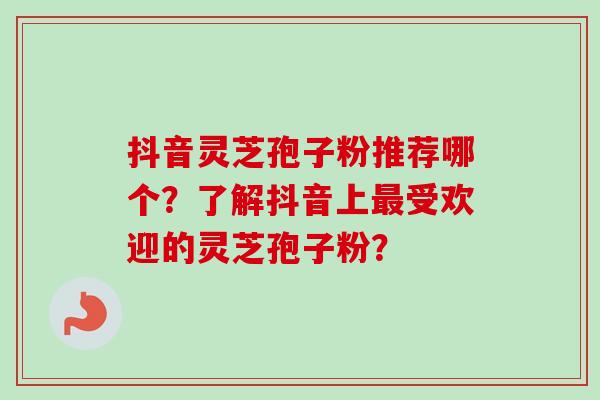 抖音灵芝孢子粉推荐哪个？了解抖音上最受欢迎的灵芝孢子粉？