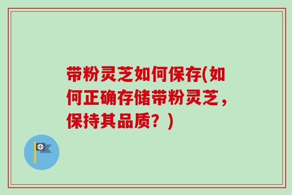 带粉灵芝如何保存(如何正确存储带粉灵芝，保持其品质？)