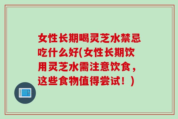 女性长期喝灵芝水禁忌吃什么好(女性长期饮用灵芝水需注意饮食，这些食物值得尝试！)