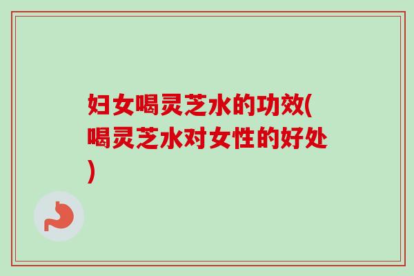 妇女喝灵芝水的功效(喝灵芝水对女性的好处)
