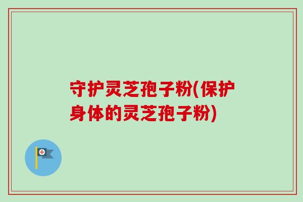 守护灵芝孢子粉(保护身体的灵芝孢子粉)
