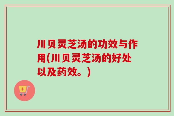 川贝灵芝汤的功效与作用(川贝灵芝汤的好处以及药效。)