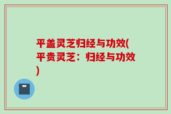 平盖灵芝归经与功效(平贵灵芝：归经与功效)