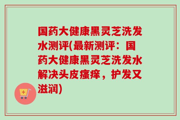 国药大健康黑灵芝洗发水测评(最新测评：国药大健康黑灵芝洗发水解决头皮瘙痒，护发又滋润)