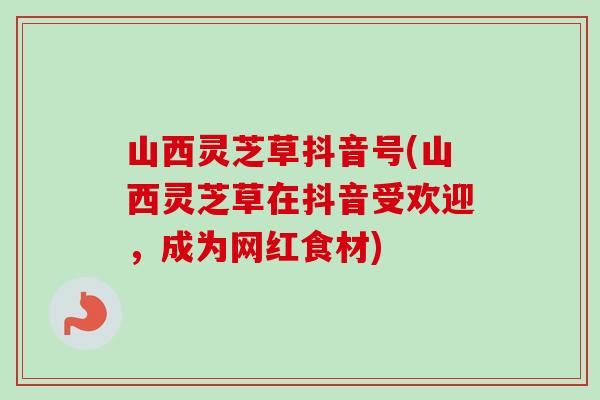 山西灵芝草抖音号(山西灵芝草在抖音受欢迎，成为网红食材)